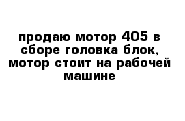 продаю мотор 405 в сборе головка блок, мотор стоит на рабочей машине